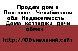 Продам дом в Полтавке - Челябинская обл. Недвижимость » Дома, коттеджи, дачи обмен   